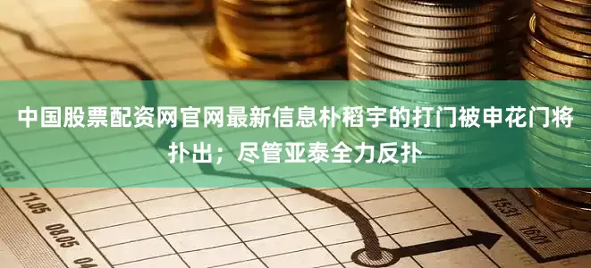 中国股票配资网官网最新信息朴稻宇的打门被申花门将扑出；尽管亚泰全力反扑