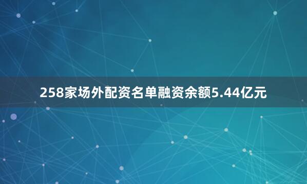 258家场外配资名单融资余额5.44亿元