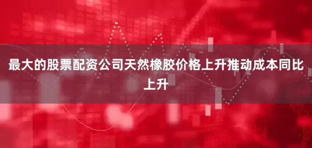 最大的股票配资公司天然橡胶价格上升推动成本同比上升