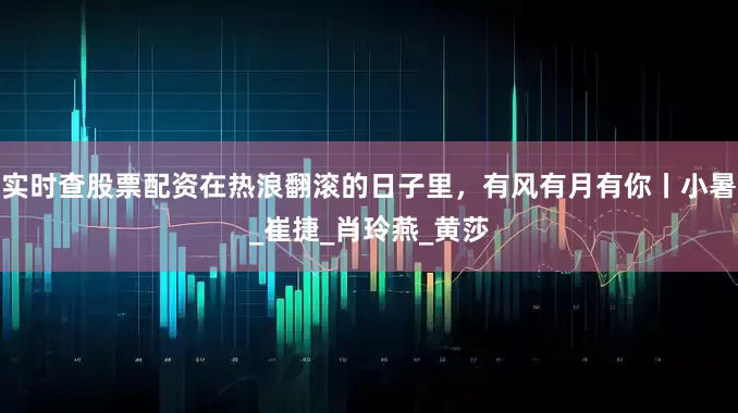 实时查股票配资在热浪翻滚的日子里，有风有月有你丨小暑_崔捷_肖玲燕_黄莎