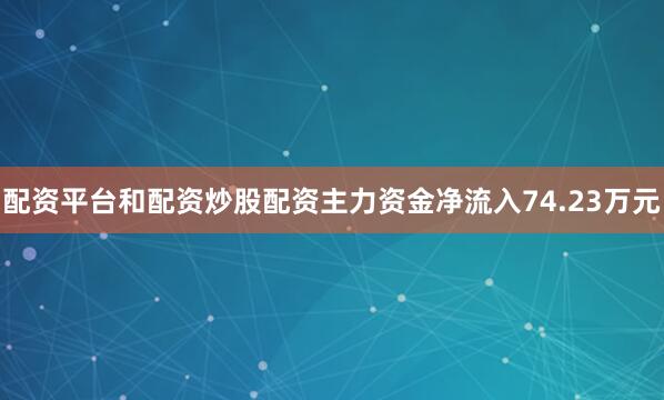 配资平台和配资炒股配资主力资金净流入74.23万元