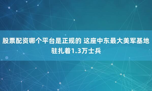 股票配资哪个平台是正规的 这座中东最大美军基地驻扎着1.3万士兵