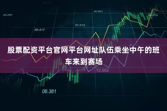 股票配资平台官网平台网址队伍乘坐中午的班车来到赛场