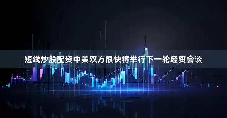 短线炒股配资中美双方很快将举行下一轮经贸会谈