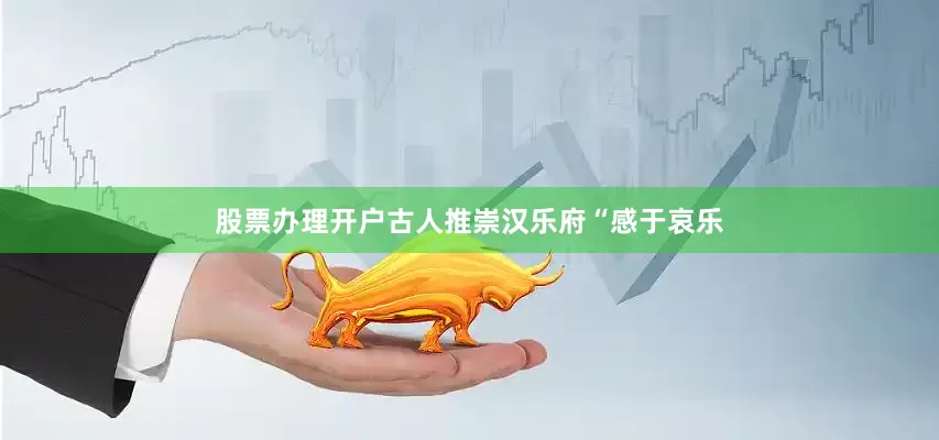 股票办理开户古人推崇汉乐府“感于哀乐