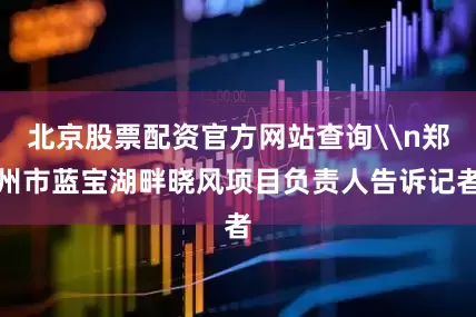 北京股票配资官方网站查询\n郑州市蓝宝湖畔晓风项目负责人告诉记者